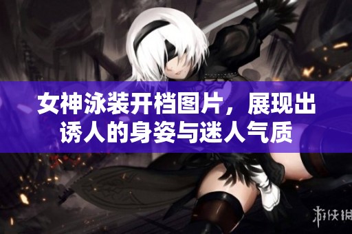 女神泳装开档图片，展现出诱人的身姿与迷人气质