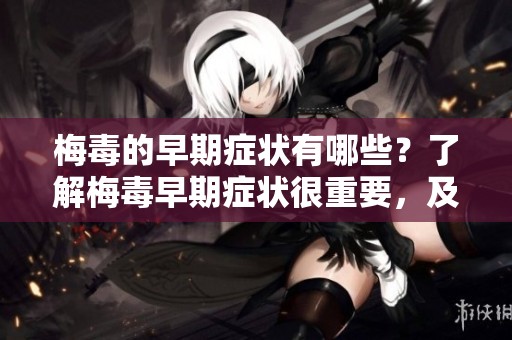 梅毒的早期症状有哪些？了解梅毒早期症状很重要，及时发现治疗！