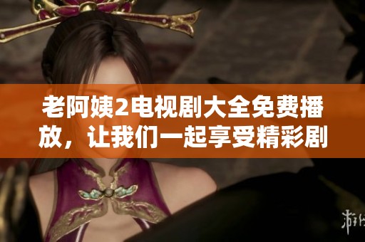 老阿姨2电视剧大全免费播放，让我们一起享受精彩剧情吧