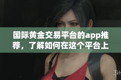 国际黄金交易平台的app推荐，了解如何在这个平台上进行交易