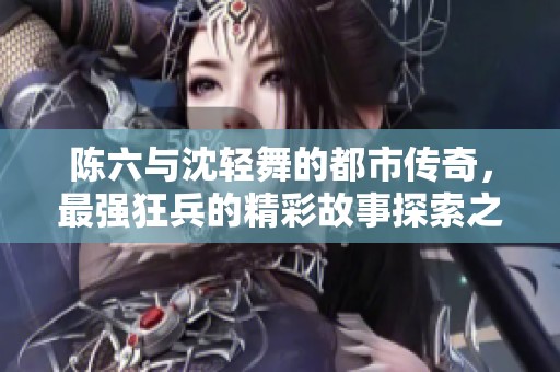 陈六与沈轻舞的都市传奇，最强狂兵的精彩故事探索之旅