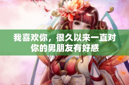 我喜欢你，很久以来一直对你的男朋友有好感