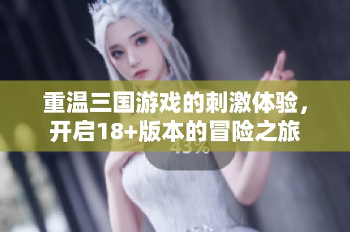 重温三国游戏的刺激体验，开启18+版本的冒险之旅