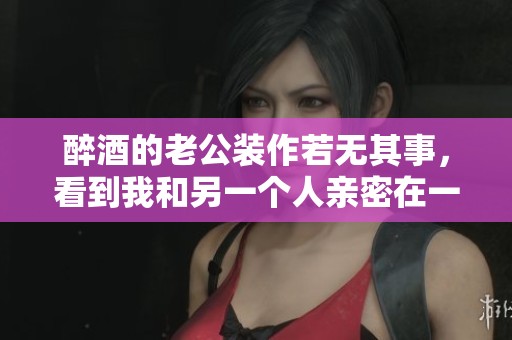 醉酒的老公装作若无其事，看到我和另一个人亲密在一起。