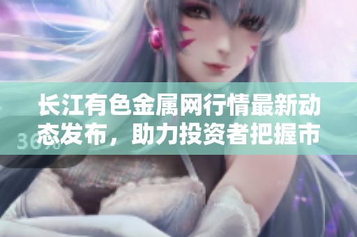 长江有色金属网行情最新动态发布，助力投资者把握市场脉络与趋势