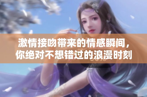 激情接吻带来的情感瞬间，你绝对不想错过的浪漫时刻