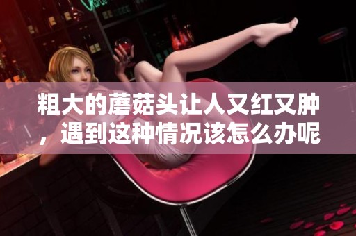 粗大的蘑菇头让人又红又肿，遇到这种情况该怎么办呢