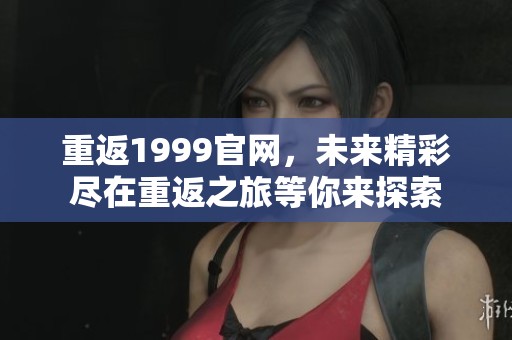 重返1999官网，未来精彩尽在重返之旅等你来探索