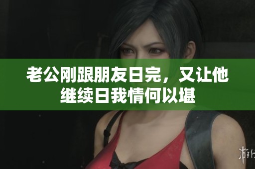 老公刚跟朋友日完，又让他继续日我情何以堪