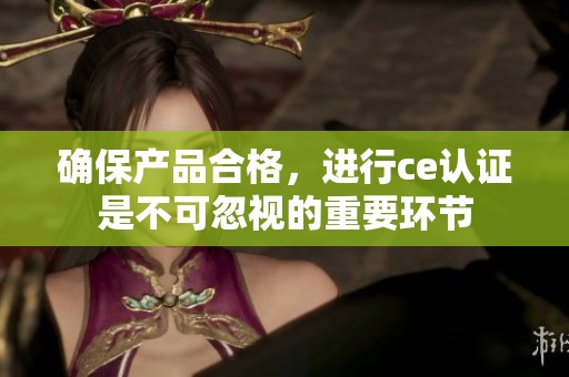 确保产品合格，进行ce认证是不可忽视的重要环节