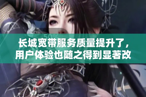 长城宽带服务质量提升了，用户体验也随之得到显著改善