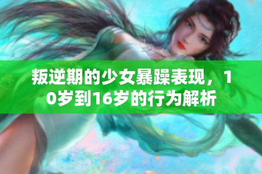 叛逆期的少女暴躁表现，10岁到16岁的行为解析