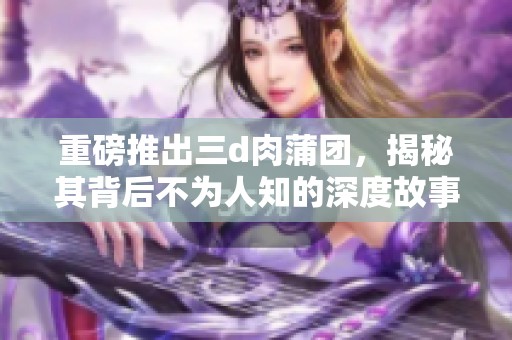 重磅推出三d肉蒲团，揭秘其背后不为人知的深度故事与魅力