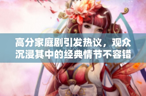 高分家庭剧引发热议，观众沉浸其中的经典情节不容错过