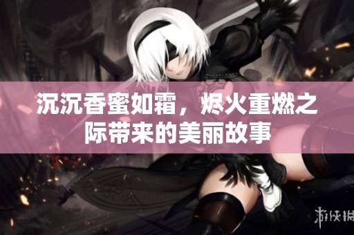 沉沉香蜜如霜，烬火重燃之际带来的美丽故事