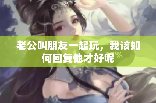 老公叫朋友一起玩，我该如何回复他才好呢