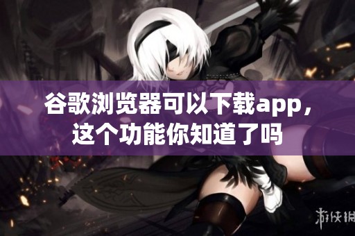 谷歌浏览器可以下载app，这个功能你知道了吗