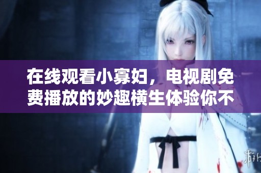 在线观看小寡妇，电视剧免费播放的妙趣横生体验你不可错过