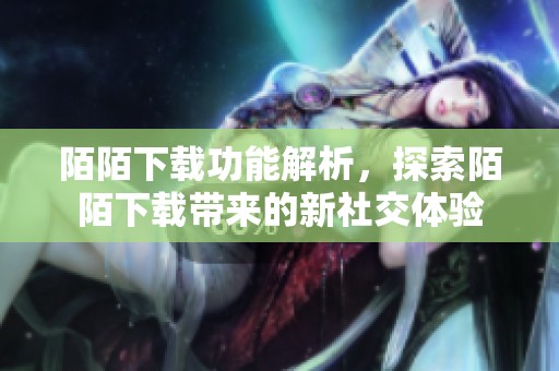 陌陌下载功能解析，探索陌陌下载带来的新社交体验