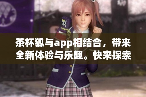 茶杯狐与app相结合，带来全新体验与乐趣。快来探索更多精彩内容吧！