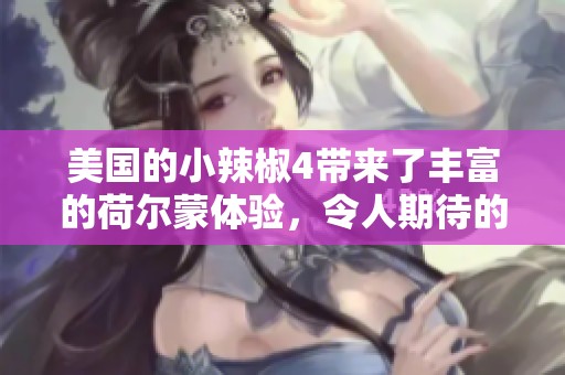 美国的小辣椒4带来了丰富的荷尔蒙体验，令人期待的重磅之作！