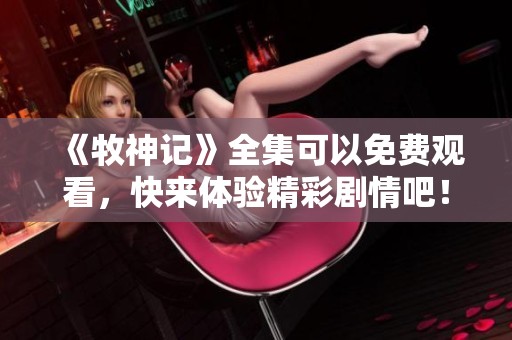 《牧神记》全集可以免费观看，快来体验精彩剧情吧！