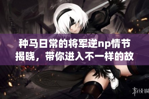 种马日常的将军逆np情节揭晓，带你进入不一样的故事世界