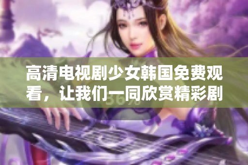 高清电视剧少女韩国免费观看，让我们一同欣赏精彩剧情与动人表演