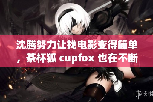 沈腾努力让找电影变得简单，茶杯狐 cupfox 也在不断创新与进步