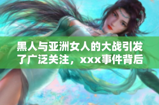 黑人与亚洲女人的大战引发了广泛关注，xxx事件背后的故事值得一探究竟