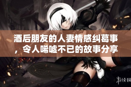 酒后朋友的人妻情感纠葛事，令人唏嘘不已的故事分享