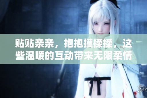 贴贴亲亲，抱抱摸揉揉，这些温暖的互动带来无限柔情与幸福感
