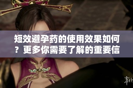 短效避孕药的使用效果如何？更多你需要了解的重要信息在这里。