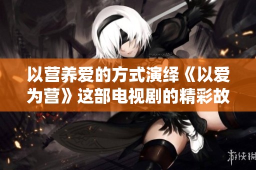 以营养爱的方式演绎《以爱为营》这部电视剧的精彩故事