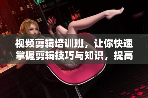 视频剪辑培训班，让你快速掌握剪辑技巧与知识，提高视频制作水平！