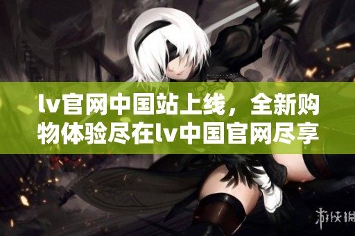 lv官网中国站上线，全新购物体验尽在lv中国官网尽享奢华品质