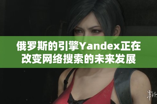 俄罗斯的引擎Yandex正在改变网络搜索的未来发展