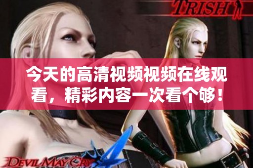 今天的高清视频视频在线观看，精彩内容一次看个够！