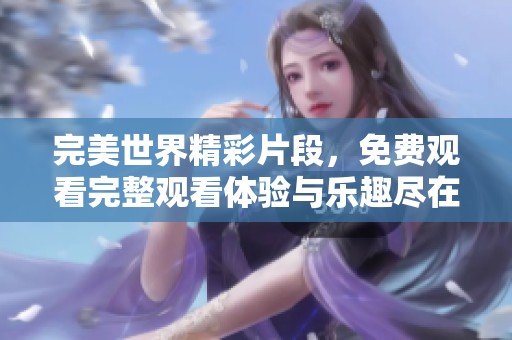 完美世界精彩片段，免费观看完整观看体验与乐趣尽在其中