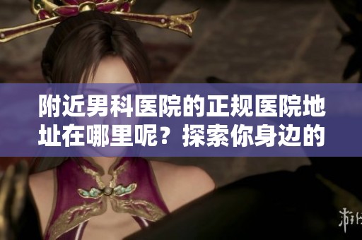 附近男科医院的正规医院地址在哪里呢？探索你身边的男科正规医院信息