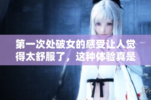 第一次处破女的感受让人觉得太舒服了，这种体验真是难以忘怀