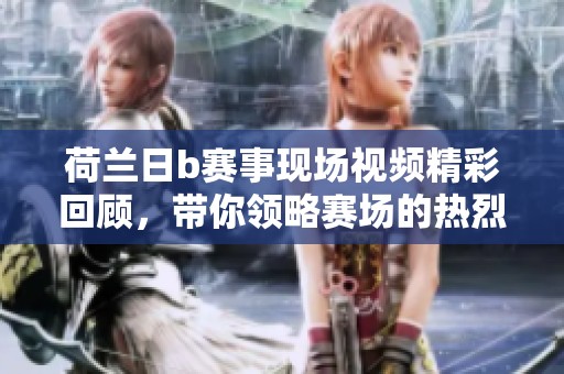 荷兰日b赛事现场视频精彩回顾，带你领略赛场的热烈氛围