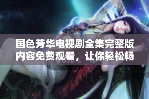 国色芳华电视剧全集完整版内容免费观看，让你轻松畅享美丽芳华的故事。