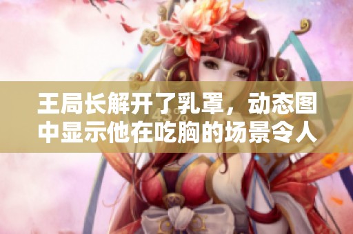 王局长解开了乳罩，动态图中显示他在吃胸的场景令人震惊。