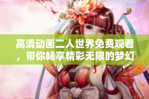 高清动画二人世界免费观看，带你畅享精彩无限的梦幻之旅