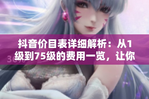 抖音价目表详细解析：从1级到75级的费用一览，让你全面了解！