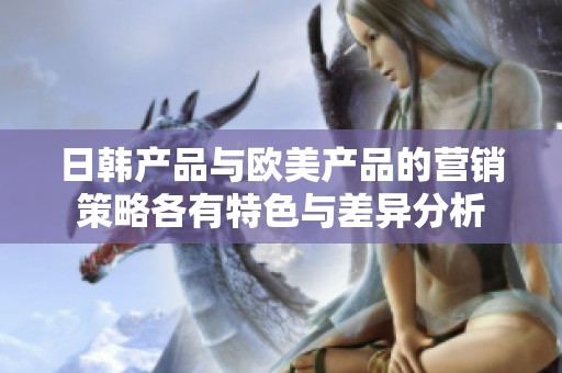 日韩产品与欧美产品的营销策略各有特色与差异分析