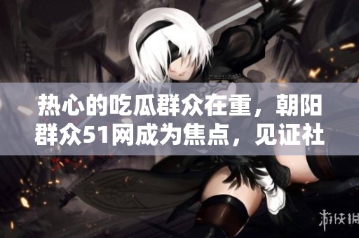 热心的吃瓜群众在重，朝阳群众51网成为焦点，见证社会热点事件