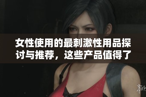 女性使用的最刺激性用品探讨与推荐，这些产品值得了解与尝试