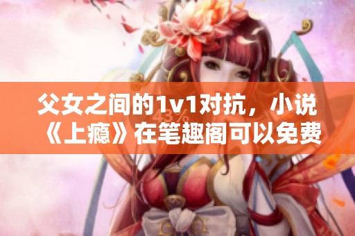 父女之间的1v1对抗，小说《上瘾》在笔趣阁可以免费阅读